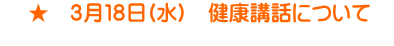     ★　３月１８日(水)　健康講話について　 