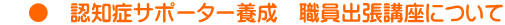     ●　認知症サポーター養成　職員出張講座について