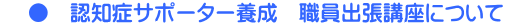     ●　認知症サポーター養成　職員出張講座について