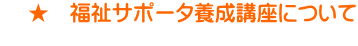    ★　福祉サポータ養成講座について 