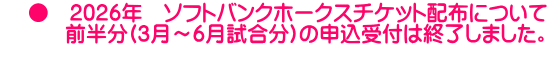     ●　2026年　ソフトバンクホークスチケット配布について 　　　前半分(3月～6月試合分)の申込受付は終了しました。 